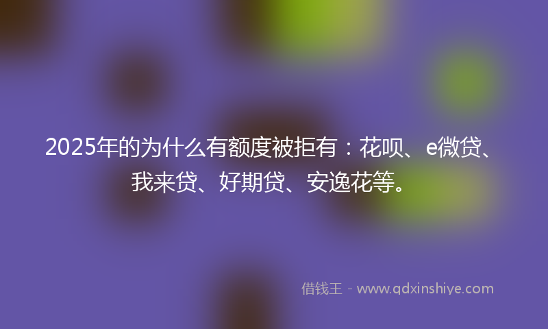 2025年的为什么有额度被拒有：花呗、e微贷、我来贷、好期贷、安逸花等。