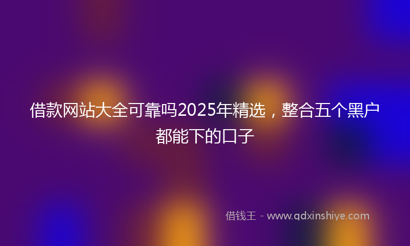 借款网站大全可靠吗2025年精选，整合五个黑户都能下的口子
