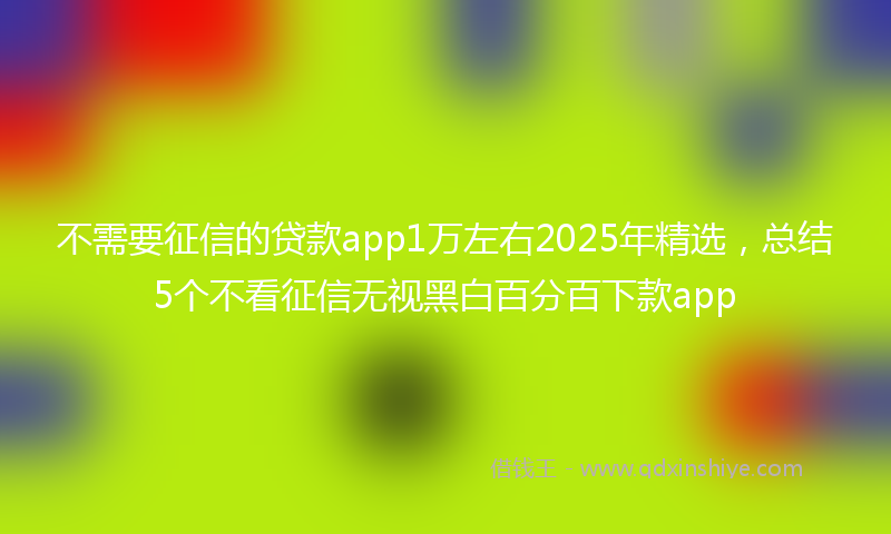 不需要征信的贷款app1万左右2025年精选，总结5个不看征信无视黑白百分百下款app