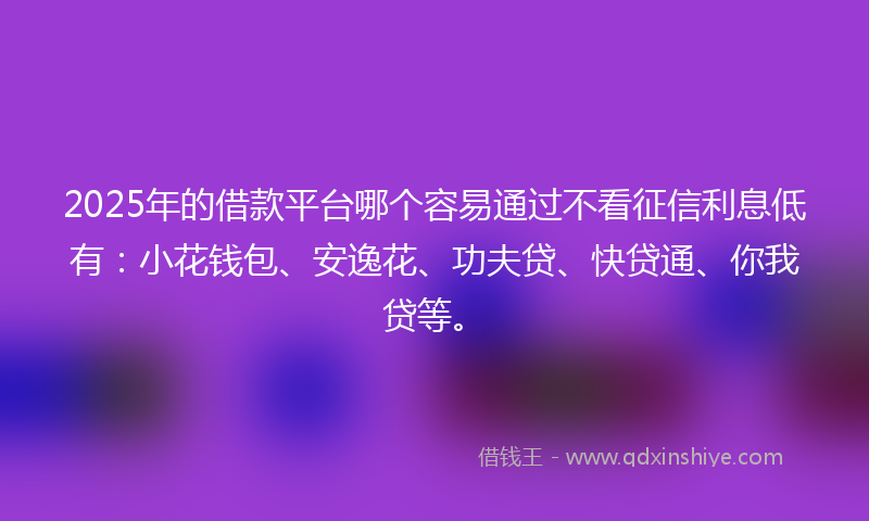 2025年的借款平台哪个容易通过不看征信利息低有：小花钱包、安逸花、功夫贷、快贷通、你我贷等。