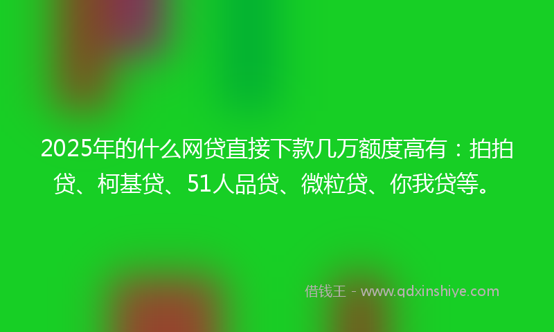 2025年的什么网贷直接下款几万额度高有：拍拍贷、柯基贷、51人品贷、微粒贷、你我贷等。