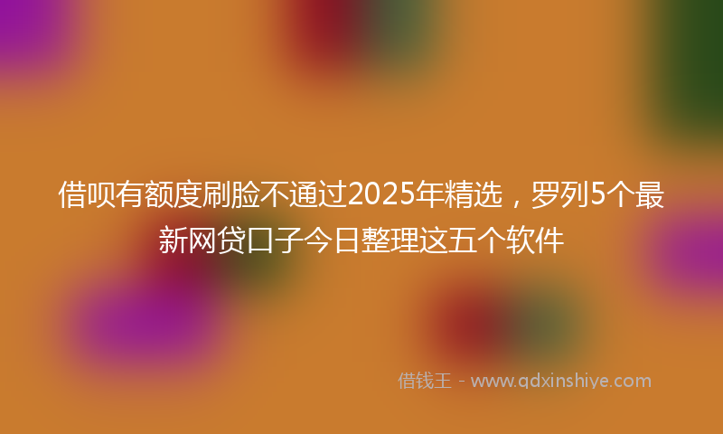 借呗有额度刷脸不通过2025年精选，罗列5个最新网贷口子今日整理这五个软件
