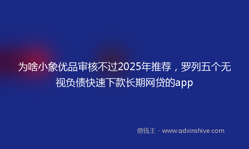 为啥小象优品审核不过2025年推荐，罗列五个无视负债快速下款长期网贷的app
