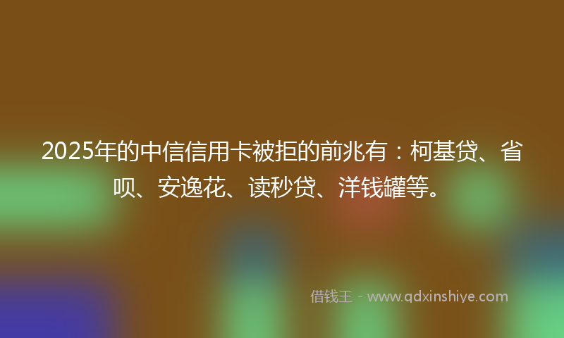2025年的中信信用卡被拒的前兆有：柯基贷、省呗、安逸花、读秒贷、洋钱罐等。