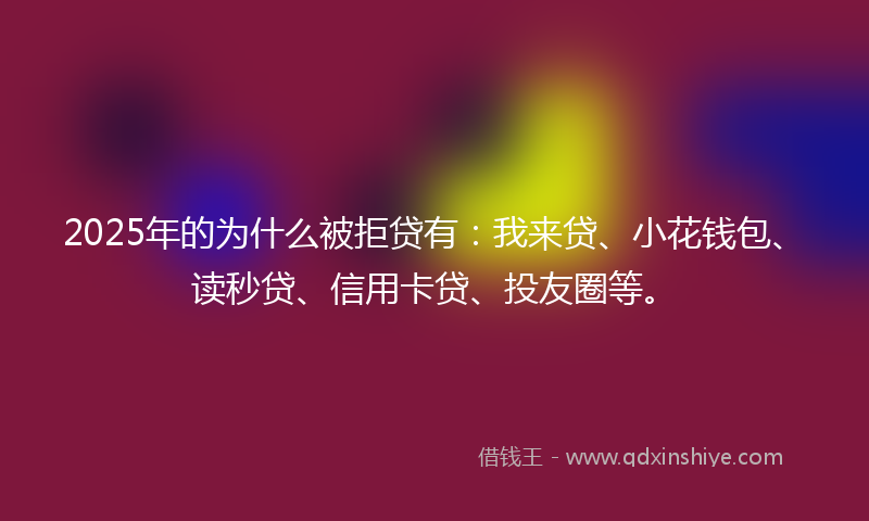 2025年的为什么被拒贷有：我来贷、小花钱包、读秒贷、信用卡贷、投友圈等。