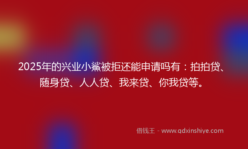 2025年的兴业小鯊被拒还能申请吗有：拍拍贷、随身贷、人人贷、我来贷、你我贷等。