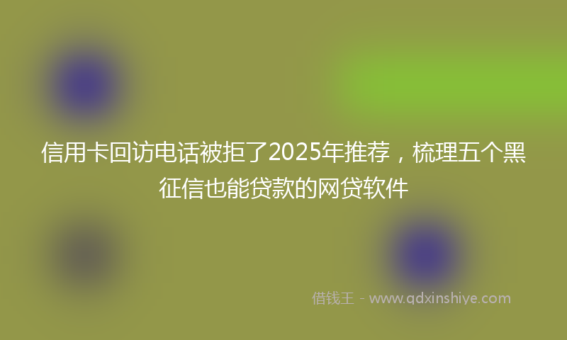 信用卡回访电话被拒了2025年推荐，梳理五个黑征信也能贷款的网贷软件