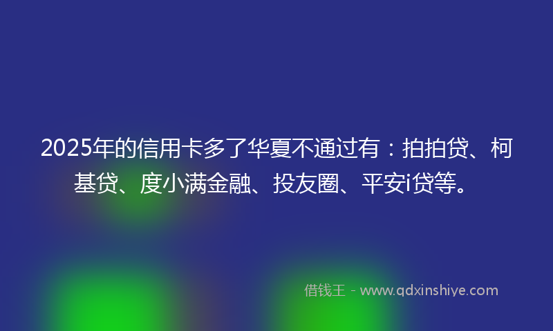 2025年的信用卡多了华夏不通过有：拍拍贷、柯基贷、度小满金融、投友圈、平安i贷等。