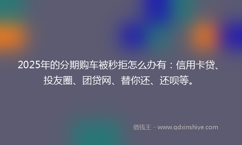 2025年的分期购车被秒拒怎么办有：信用卡贷、投友圈、团贷网、替你还、还呗等。
