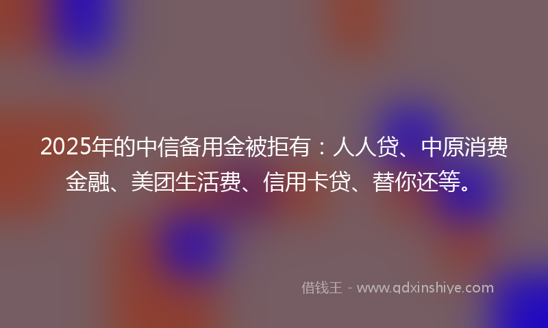 2025年的中信备用金被拒有：人人贷、中原消费金融、美团生活费、信用卡贷、替你还等。
