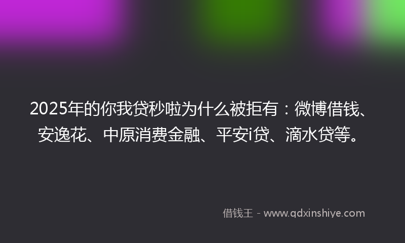 2025年的你我贷秒啦为什么被拒有：微博借钱、安逸花、中原消费金融、平安i贷、滴水贷等。