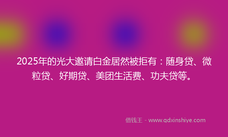 2025年的光大邀请白金居然被拒有：随身贷、微粒贷、好期贷、美团生活费、功夫贷等。