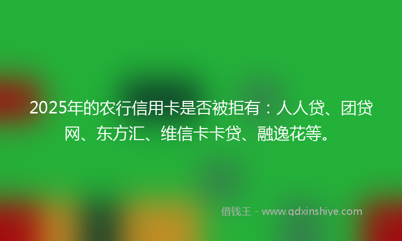 2025年的农行信用卡是否被拒有：人人贷、团贷网、东方汇、维信卡卡贷、融逸花等。