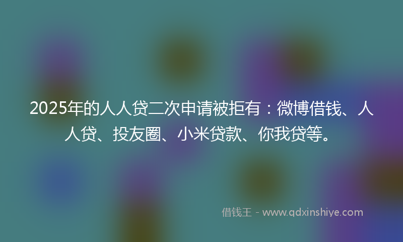 2025年的人人贷二次申请被拒有：微博借钱、人人贷、投友圈、小米贷款、你我贷等。