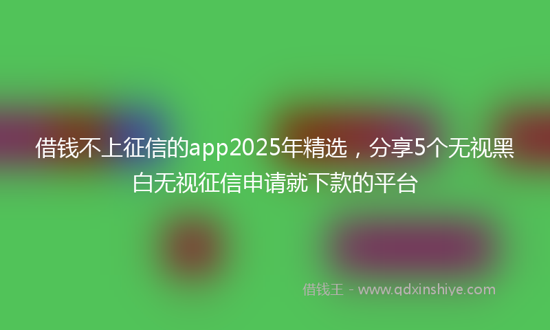 借钱不上征信的app2025年精选，分享5个无视黑白无视征信申请就下款的平台