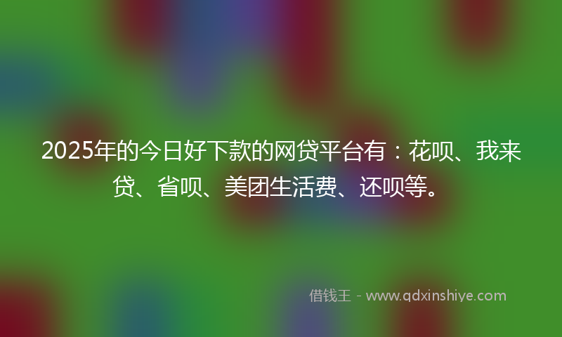 2025年的今日好下款的网贷平台有：花呗、我来贷、省呗、美团生活费、还呗等。