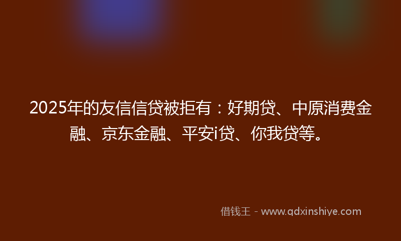 2025年的友信信贷被拒有：好期贷、中原消费金融、京东金融、平安i贷、你我贷等。