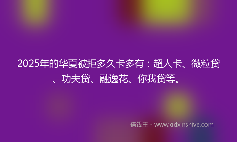 2025年的华夏被拒多久卡多有：超人卡、微粒贷、功夫贷、融逸花、你我贷等。