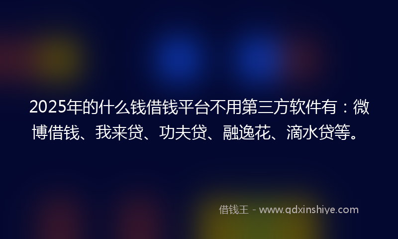 2025年的什么钱借钱平台不用第三方软件有：微博借钱、我来贷、功夫贷、融逸花、滴水贷等。