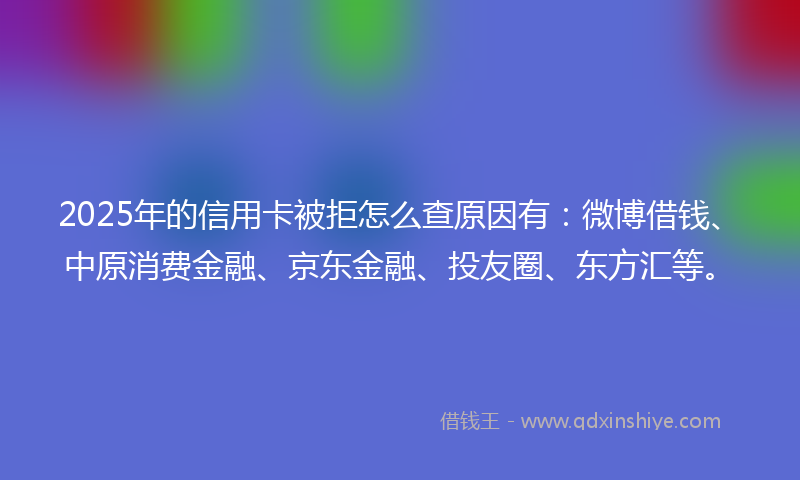 2025年的信用卡被拒怎么查原因有：微博借钱、中原消费金融、京东金融、投友圈、东方汇等。