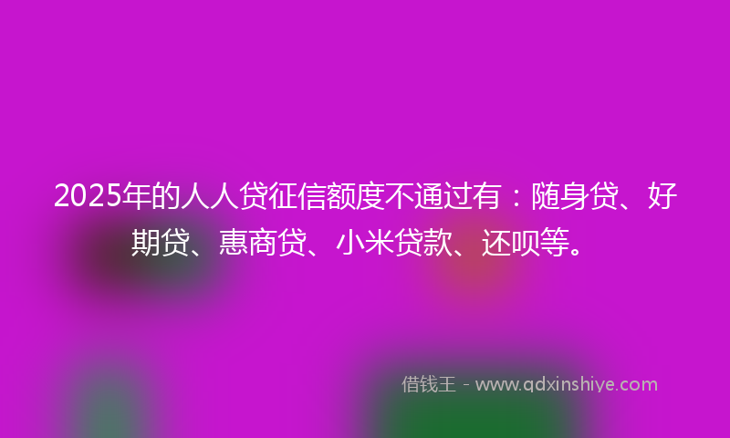 2025年的人人贷征信额度不通过有：随身贷、好期贷、惠商贷、小米贷款、还呗等。