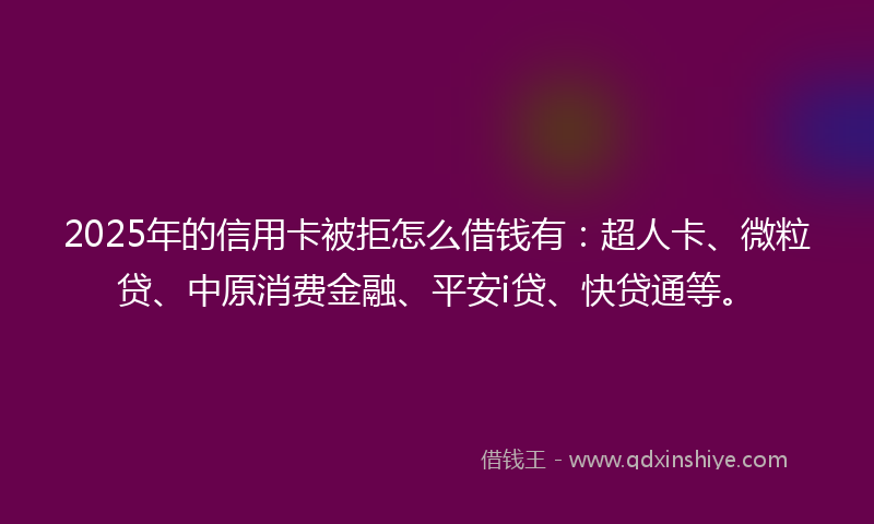2025年的信用卡被拒怎么借钱有：超人卡、微粒贷、中原消费金融、平安i贷、快贷通等。