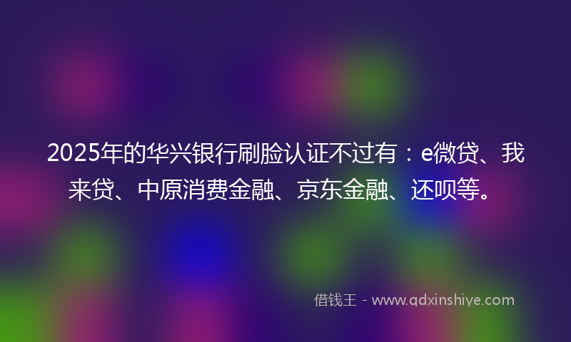 2025年的华兴银行刷脸认证不过有：e微贷、我来贷、中原消费金融、京东金融、还呗等。