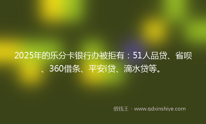 2025年的乐分卡银行办被拒有：51人品贷、省呗、360借条、平安i贷、滴水贷等。