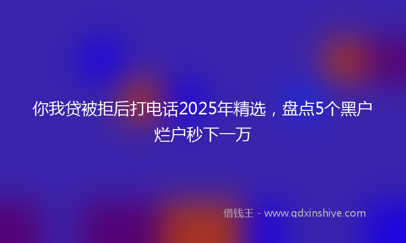 你我贷被拒后打电话2025年精选，盘点5个黑户烂户秒下一万