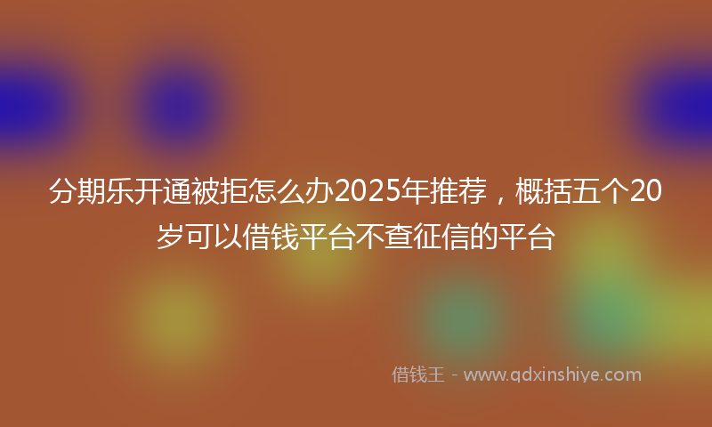 分期乐开通被拒怎么办2025年推荐，概括五个20岁可以借钱平台不查征信的平台