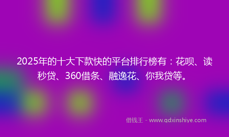 2025年的十大下款快的平台排行榜有：花呗、读秒贷、360借条、融逸花、你我贷等。
