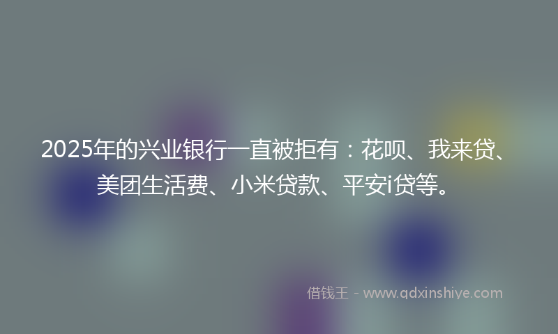 2025年的兴业银行一直被拒有：花呗、我来贷、美团生活费、小米贷款、平安i贷等。