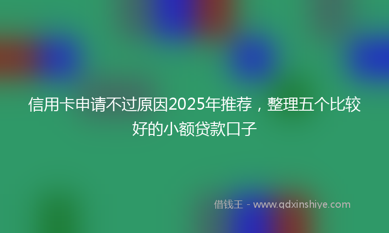 信用卡申请不过原因2025年推荐，整理五个比较好的小额贷款口子