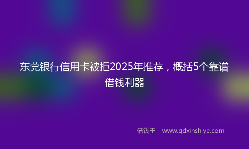 东莞银行信用卡被拒2025年推荐,概括5个靠谱借钱利器