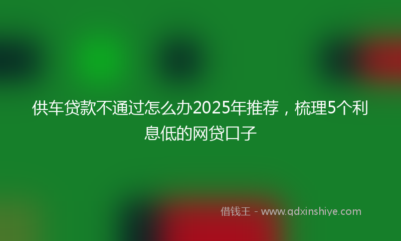 供车贷款不通过怎么办2025年推荐，梳理5个利息低的网贷口子