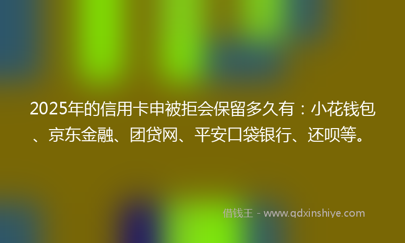 2025年的信用卡申被拒会保留多久有：小花钱包、京东金融、团贷网、平安口袋银行、还呗等。
