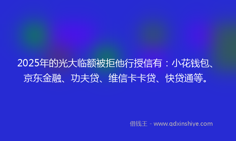 2025年的光大临额被拒他行授信有：小花钱包、京东金融、功夫贷、维信卡卡贷、快贷通等。