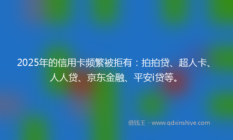 2025年的信用卡频繁被拒有：拍拍贷、超人卡、人人贷、京东金融、平安i贷等。