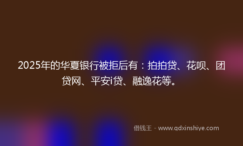 2025年的华夏银行被拒后有：拍拍贷、花呗、团贷网、平安i贷、融逸花等。