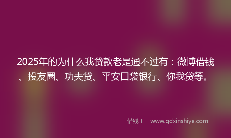 2025年的为什么我贷款老是通不过有：微博借钱、投友圈、功夫贷、平安口袋银行、你我贷等。