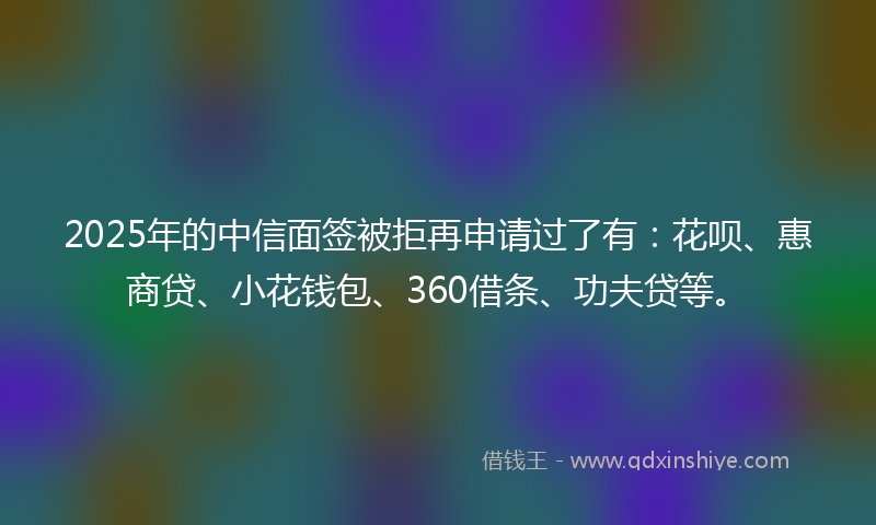2025年的中信面签被拒再申请过了有：花呗、惠商贷、小花钱包、360借条、功夫贷等。