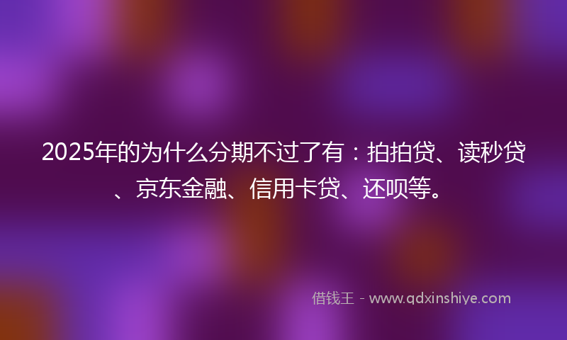 2025年的为什么分期不过了有：拍拍贷、读秒贷、京东金融、信用卡贷、还呗等。