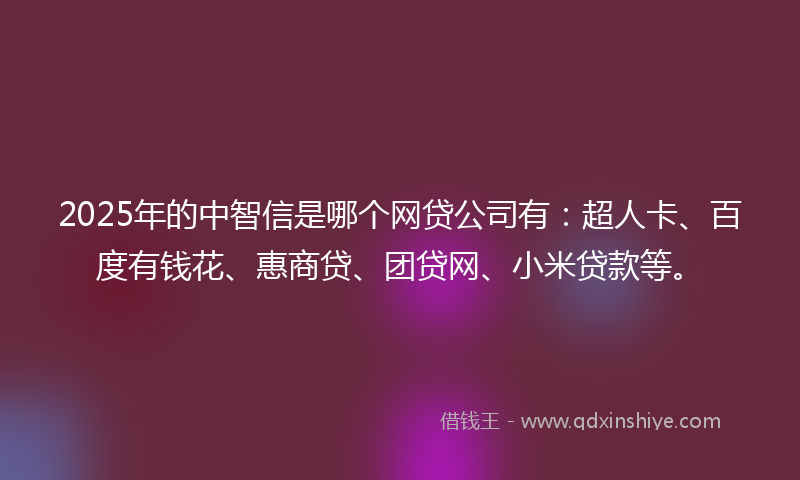 2025年的中智信是哪个网贷公司有：超人卡、百度有钱花、惠商贷、团贷网、小米贷款等。