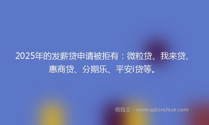 2025年的发薪贷申请被拒有：微粒贷、我来贷、惠商贷、分期乐、平安i贷等。