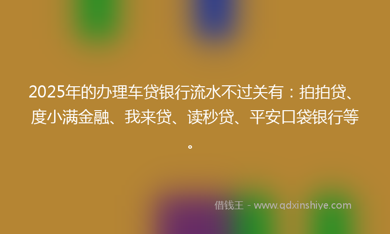 2025年的办理车贷银行流水不过关有：拍拍贷、度小满金融、我来贷、读秒贷、平安口袋银行等。