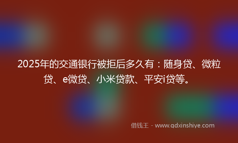 2025年的交通银行被拒后多久有：随身贷、微粒贷、e微贷、小米贷款、平安i贷等。