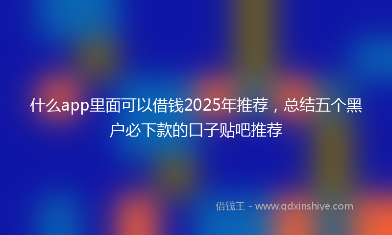 什么app里面可以借钱2025年推荐，总结五个黑户必下款的口子贴吧推荐