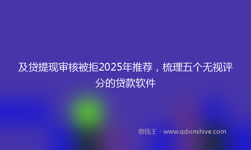 及贷提现审核被拒2025年推荐，梳理五个无视评分的贷款软件