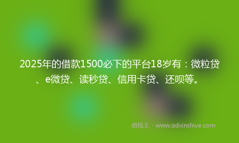 2025年的借款1500必下的平台18岁有：微粒贷、e微贷、读秒贷、信用卡贷、还呗等。