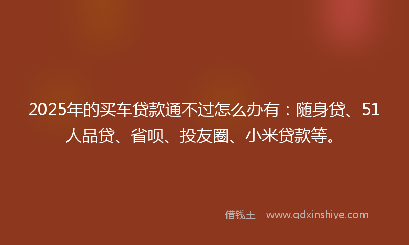 2025年的买车贷款通不过怎么办有：随身贷、51人品贷、省呗、投友圈、小米贷款等。